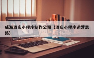 新安威海酒店小程序制作公司（酒店小程序运营思路）